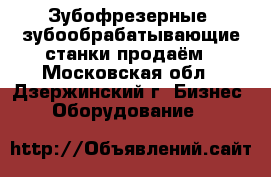 Зубофрезерные, зубообрабатывающие станки продаём - Московская обл., Дзержинский г. Бизнес » Оборудование   